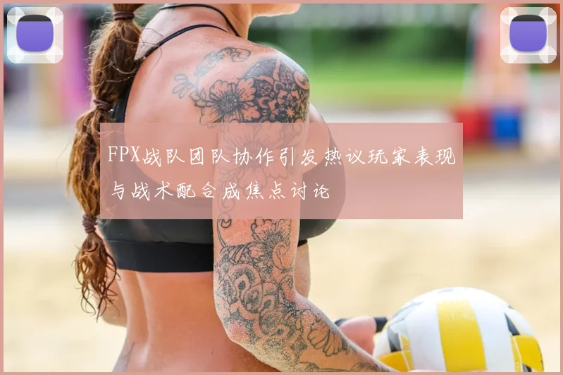 FPX战队团队协作引发热议玩家表现与战术配合成焦点讨论