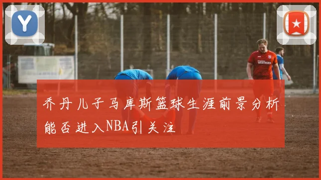 乔丹儿子马库斯篮球生涯前景分析能否进入NBA引关注