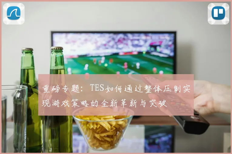 重磅专题：TES如何通过整体压制实现游戏策略的全新革新与突破