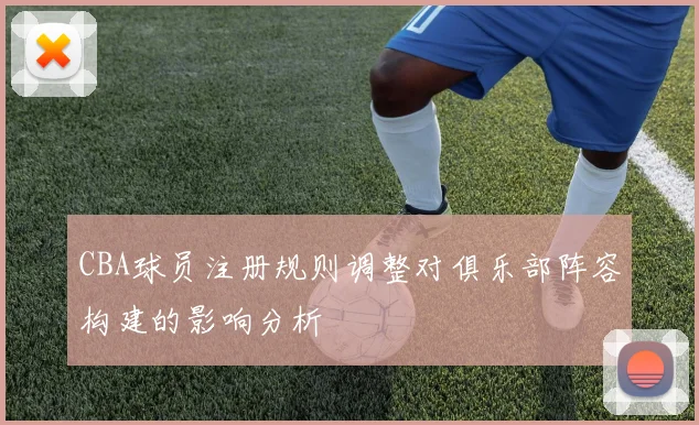 CBA球员注册规则调整对俱乐部阵容构建的影响分析