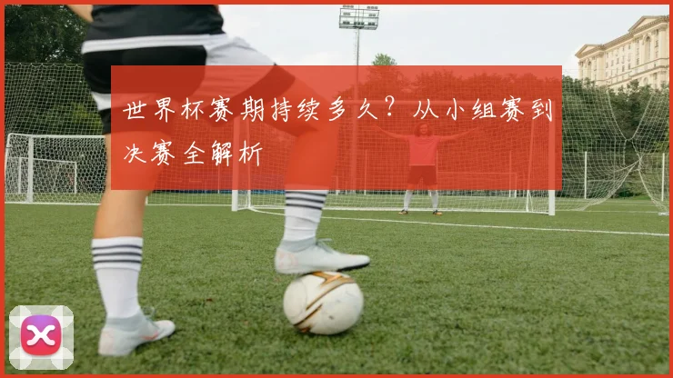 世界杯赛期持续多久？从小组赛到决赛全解析