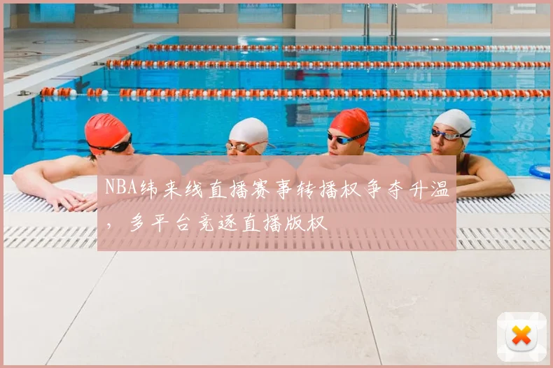 NBA纬来线直播赛事转播权争夺升温,多平台竞逐直播版权