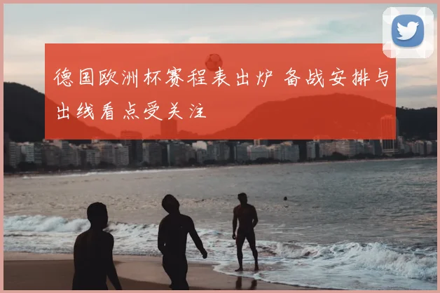 德国欧洲杯赛程表出炉 备战安排与出线看点受关注