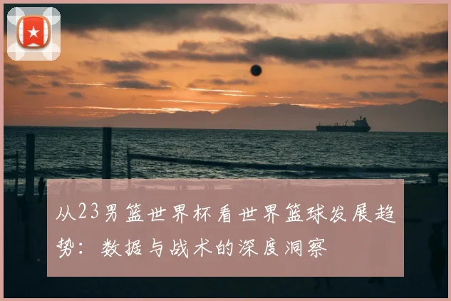 从23男篮世界杯看世界篮球发展趋势:数据与战术的深度洞察