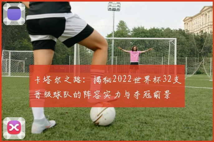 卡塔尔之路：揭秘2022世界杯32支晋级球队的阵容实力与夺冠前景