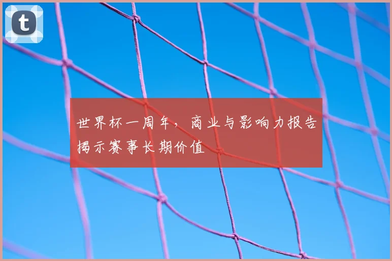 世界杯一周年,商业与影响力报告揭示赛事长期价值