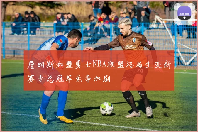 詹姆斯加盟勇士NBA联盟格局生变新赛季总冠军竞争加剧