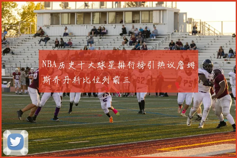 NBA历史十大球星排行榜引热议詹姆斯乔丹科比位列前三