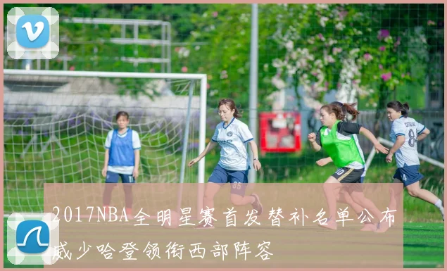 2017NBA全明星赛首发替补名单公布威少哈登领衔西部阵容