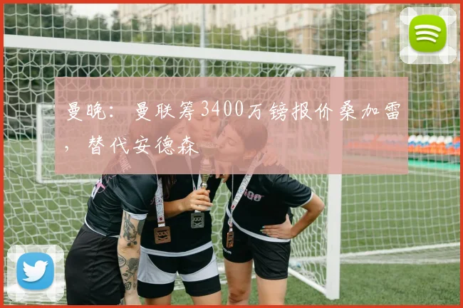 曼晚：曼联筹3400万镑报价桑加雷，替代安德森