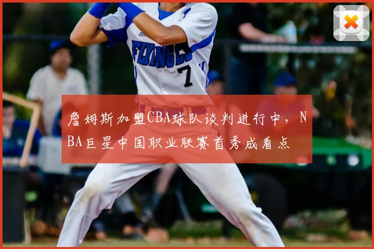 詹姆斯加盟CBA球队谈判进行中，NBA巨星中国职业联赛首秀成看点
