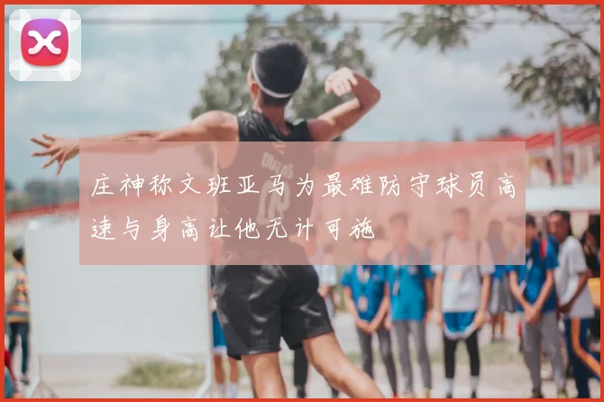 庄神称文班亚马为最难防守球员高速与身高让他无计可施