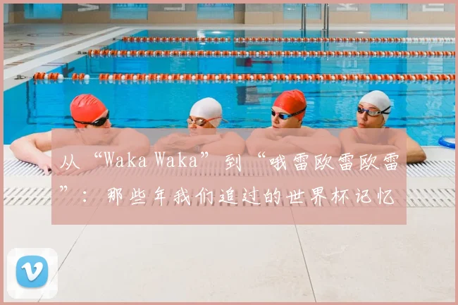 从“Waka Waka”到“哦雷欧雷欧雷”：那些年我们追过的世界杯记忆